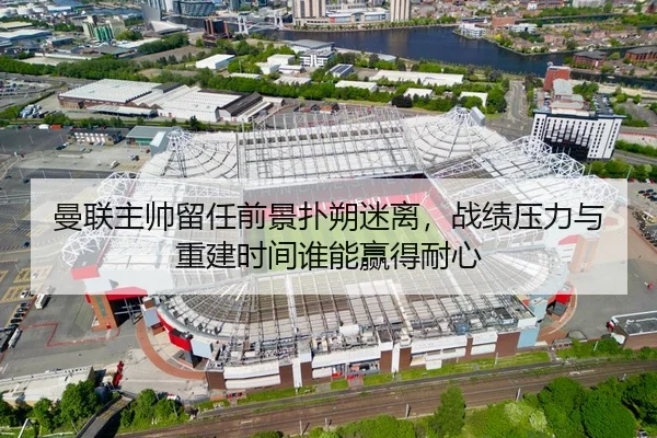 曼联主帅留任前景扑朔迷离，战绩压力与重建时间谁能赢得耐心